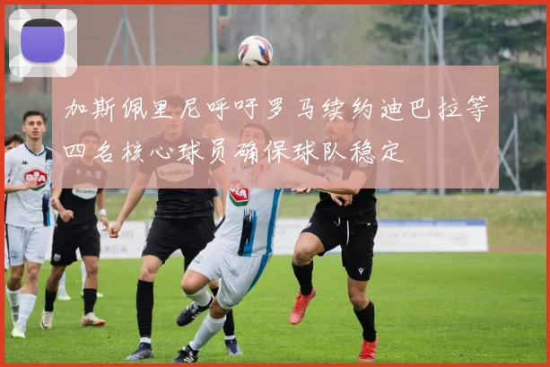 加斯佩里尼呼吁罗马续约迪巴拉等四名核心球员确保球队稳定