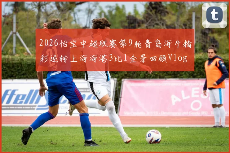 2026怡宝中超联赛第9轮青岛海牛精彩逆转上海海港3比1全景回顾Vlog