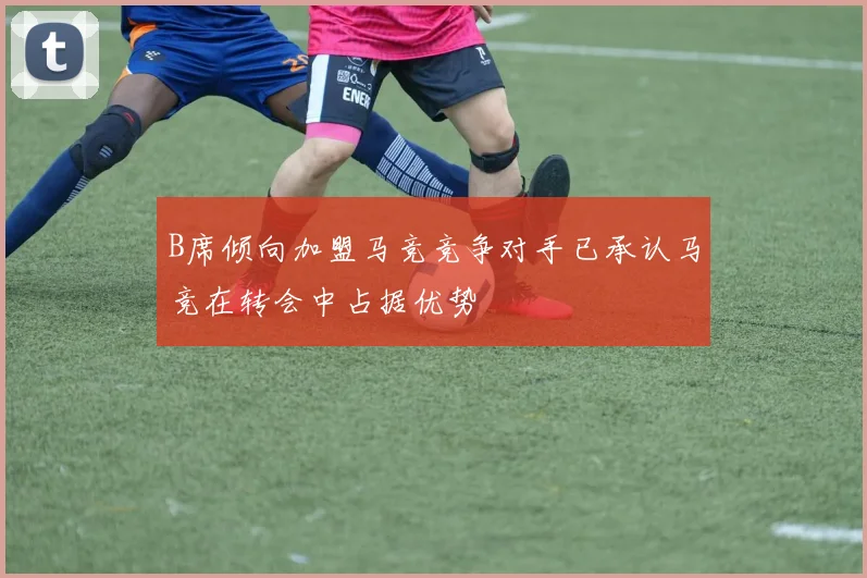 B席倾向加盟马竞竞争对手已承认马竞在转会中占据优势