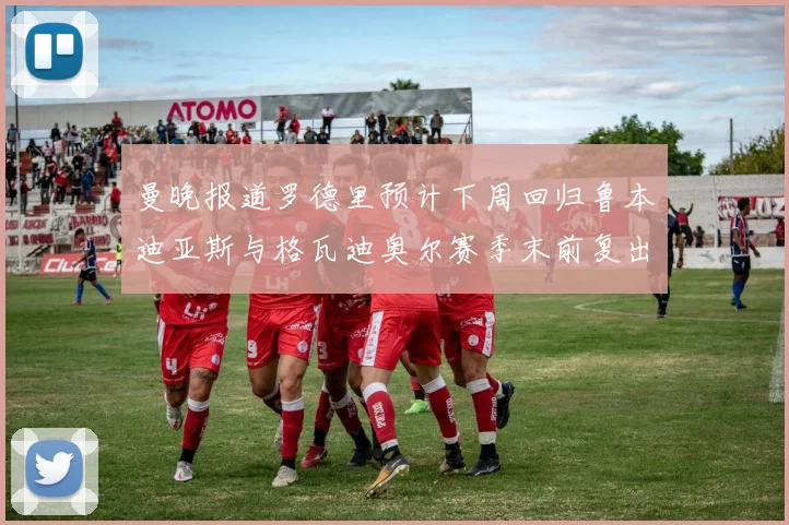 曼晚报道罗德里预计下周回归鲁本迪亚斯与格瓦迪奥尔赛季末前复出