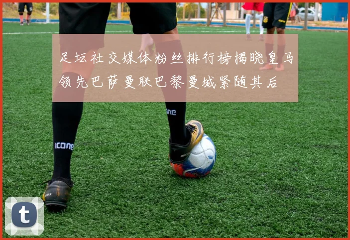 足坛社交媒体粉丝排行榜揭晓皇马领先巴萨曼联巴黎曼城紧随其后