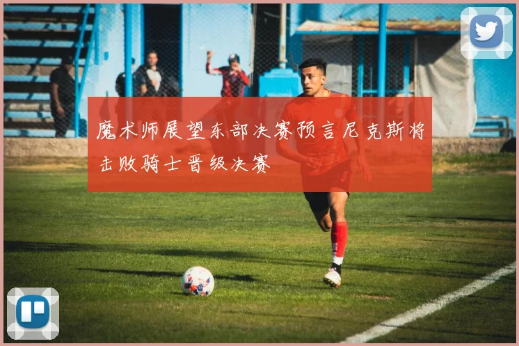 魔术师展望东部决赛预言尼克斯将击败骑士晋级决赛