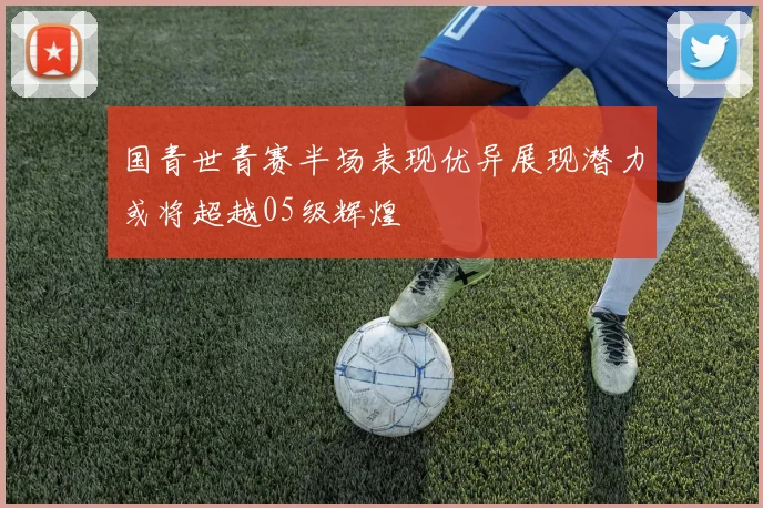 国青世青赛半场表现优异展现潜力或将超越05级辉煌