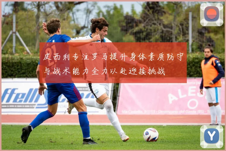 皮西利专注罗马提升身体素质防守与战术能力全力以赴迎接挑战