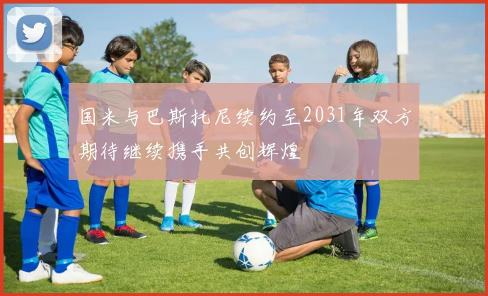 国米与巴斯托尼续约至2031年双方期待继续携手共创辉煌