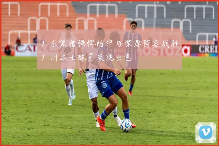 广东凭借强悍防守与深厚阵容战胜广州本土球员表现出色