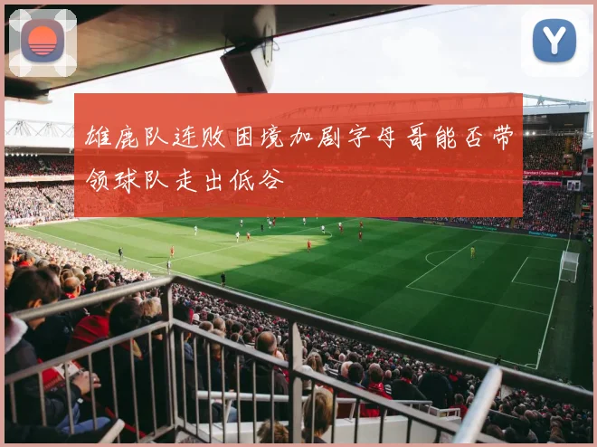 雄鹿队连败困境加剧字母哥能否带领球队走出低谷